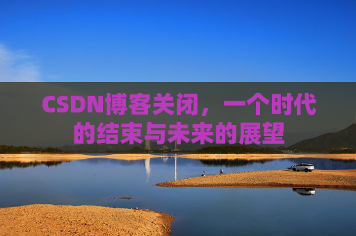 CSDN博客关闭，一个时代的结束与未来的展望